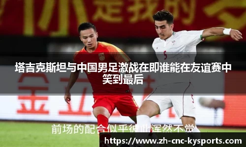塔吉克斯坦与中国男足激战在即谁能在友谊赛中笑到最后