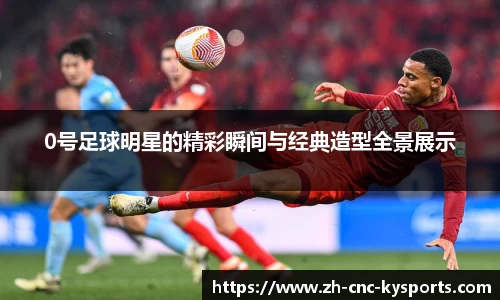 0号足球明星的精彩瞬间与经典造型全景展示