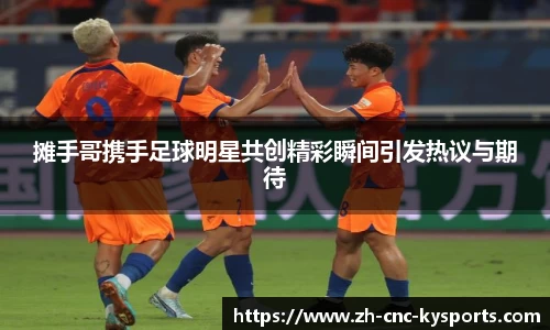 摊手哥携手足球明星共创精彩瞬间引发热议与期待